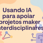Usando IA para apoiar projetos maker interdisciplinares