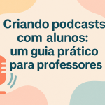 Criando podcasts com alunos: um guia prático para professores