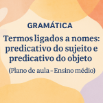 Gramática – Termos ligados a nomes:predicativo do sujeito e predicativo do objeto  (Plano de aula – Ensino médio)