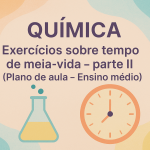 Química – Exercícios sobre tempo de meia vida – parte II (Plano de aula – Ensino médio)
