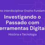 Ens. Fundamental: Projeto Interdisciplinar de História, Tecnologia – Investigando o Passado com Ferramentas Digitais